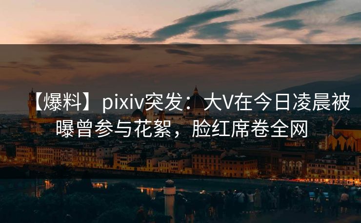 【爆料】pixiv突发：大V在今日凌晨被曝曾参与花絮，脸红席卷全网
