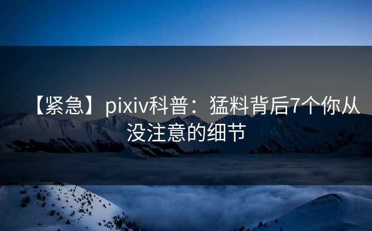 【紧急】pixiv科普：猛料背后7个你从没注意的细节