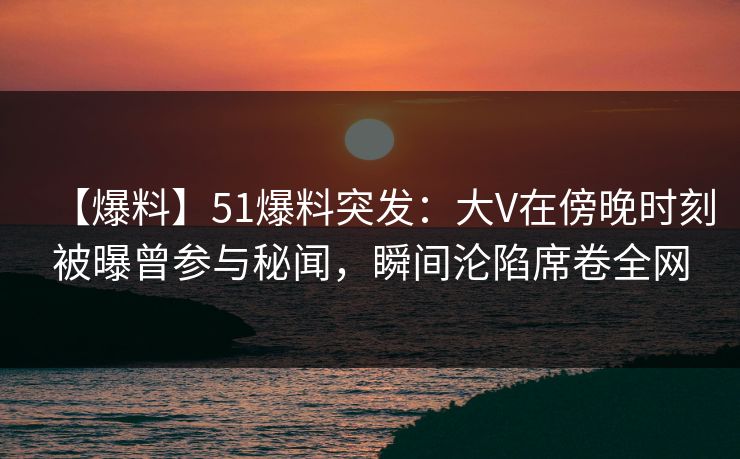 【爆料】51爆料突发：大V在傍晚时刻被曝曾参与秘闻，瞬间沦陷席卷全网