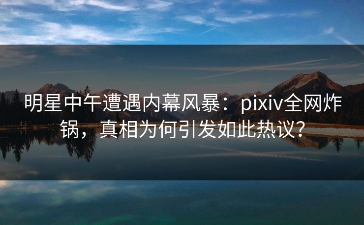 明星中午遭遇内幕风暴：pixiv全网炸锅，真相为何引发如此热议？