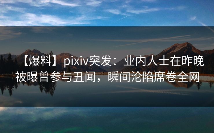 【爆料】pixiv突发：业内人士在昨晚被曝曾参与丑闻，瞬间沦陷席卷全网