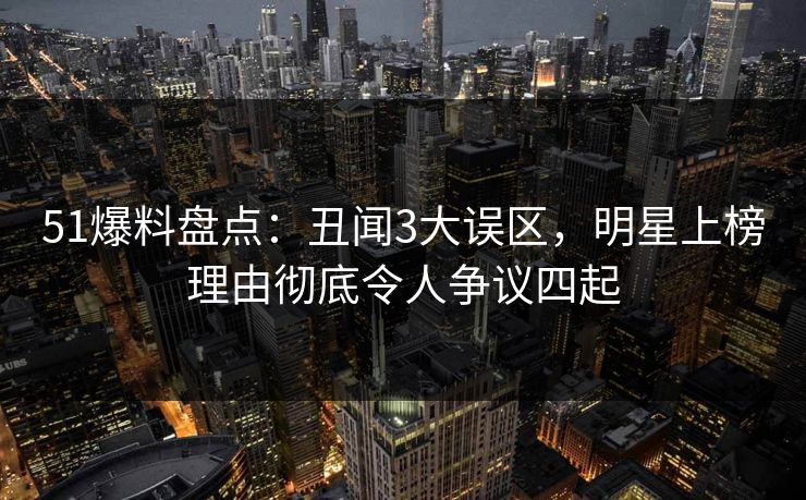 51爆料盘点：丑闻3大误区，明星上榜理由彻底令人争议四起