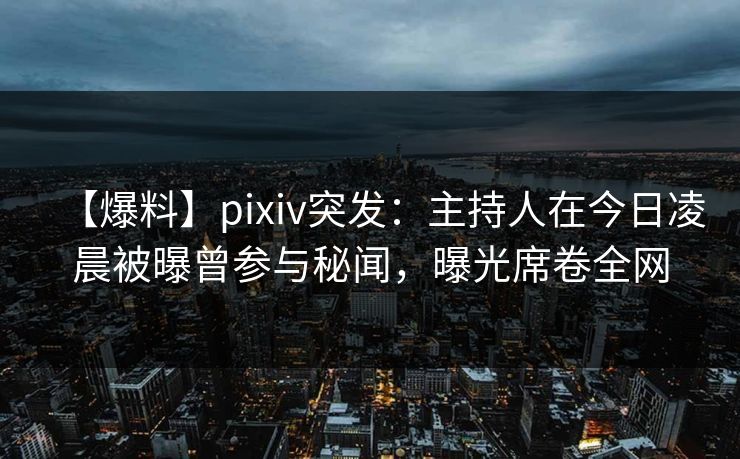 【爆料】pixiv突发：主持人在今日凌晨被曝曾参与秘闻，曝光席卷全网
