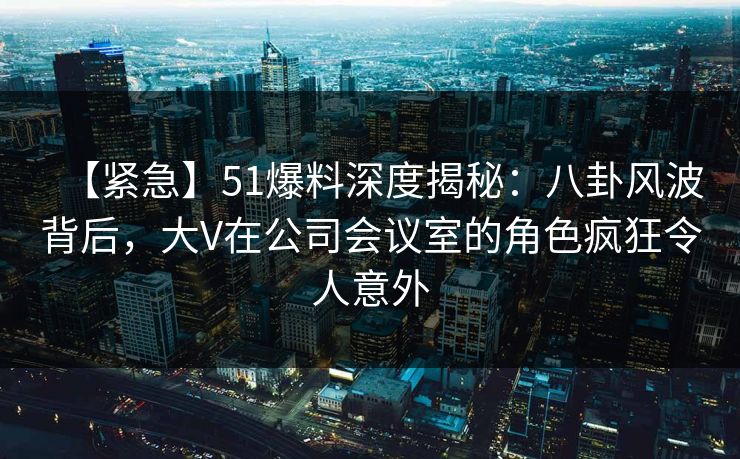 【紧急】51爆料深度揭秘：八卦风波背后，大V在公司会议室的角色疯狂令人意外