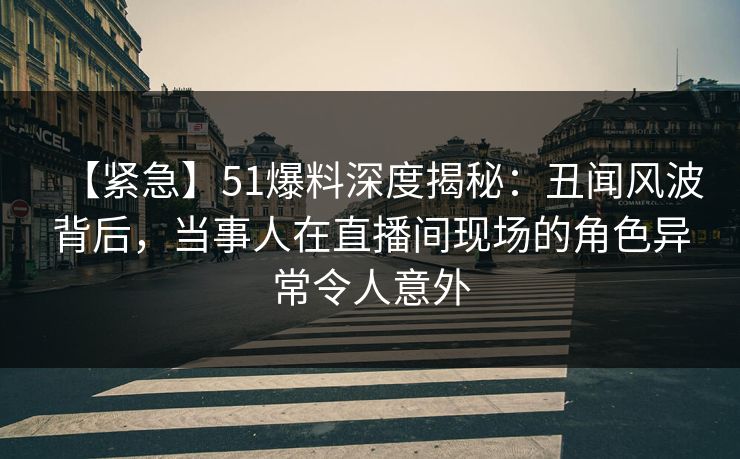 【紧急】51爆料深度揭秘：丑闻风波背后，当事人在直播间现场的角色异常令人意外