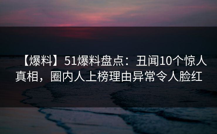 【爆料】51爆料盘点：丑闻10个惊人真相，圈内人上榜理由异常令人脸红