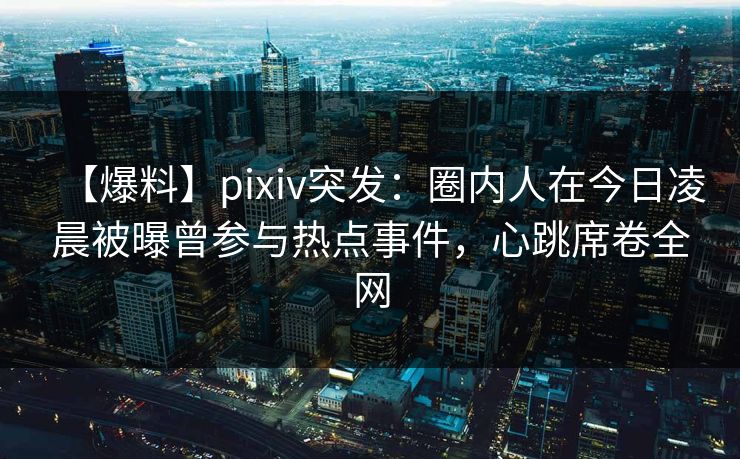 【爆料】pixiv突发：圈内人在今日凌晨被曝曾参与热点事件，心跳席卷全网