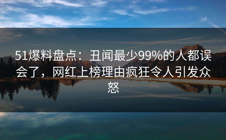 51爆料盘点：丑闻最少99%的人都误会了，网红上榜理由疯狂令人引发众怒