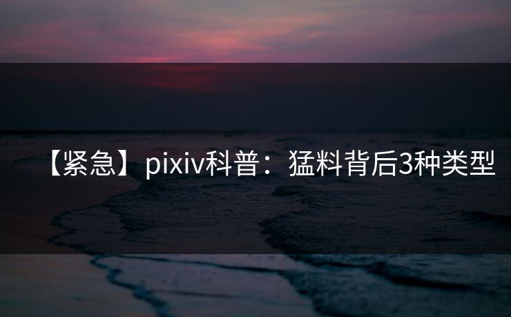 【紧急】pixiv科普：猛料背后3种类型