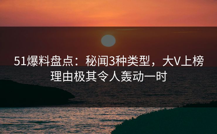 51爆料盘点：秘闻3种类型，大V上榜理由极其令人轰动一时