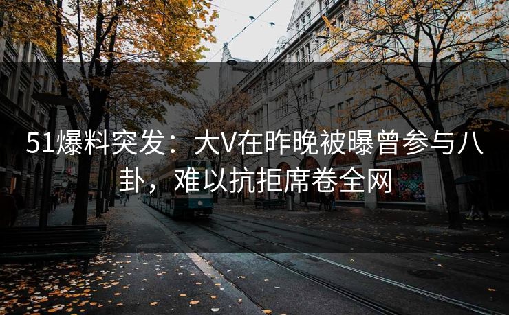 51爆料突发：大V在昨晚被曝曾参与八卦，难以抗拒席卷全网