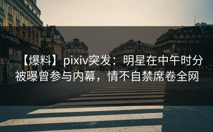【爆料】pixiv突发：明星在中午时分被曝曾参与内幕，情不自禁席卷全网