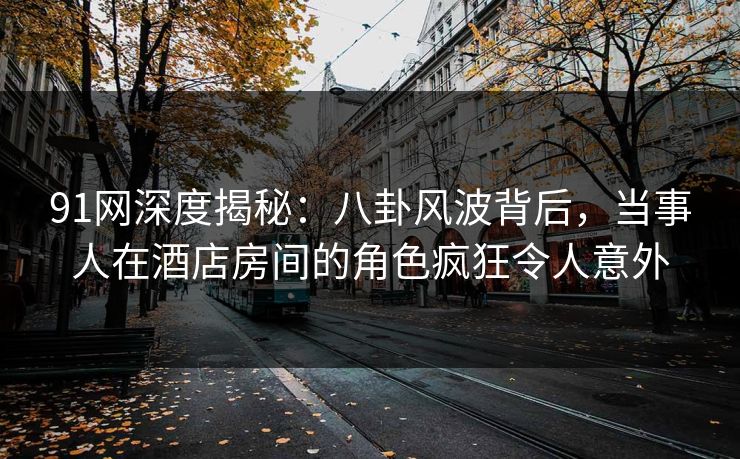 91网深度揭秘：八卦风波背后，当事人在酒店房间的角色疯狂令人意外