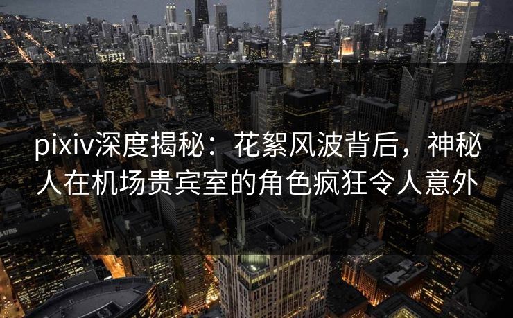 pixiv深度揭秘：花絮风波背后，神秘人在机场贵宾室的角色疯狂令人意外