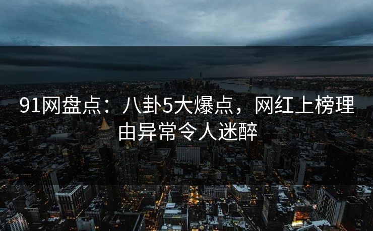 91网盘点：八卦5大爆点，网红上榜理由异常令人迷醉