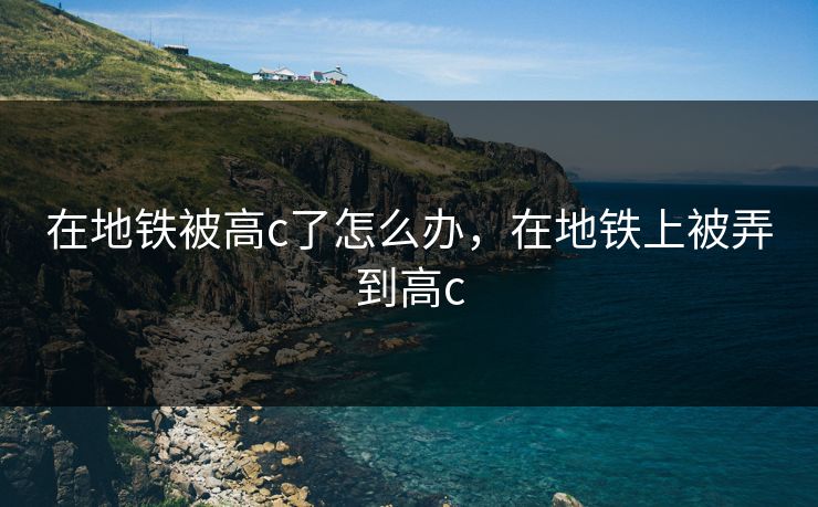 在地铁被高c了怎么办,在地铁上被弄到高c