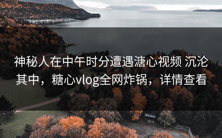 神秘人在中午时分遭遇溏心视频 沉沦其中，糖心vlog全网炸锅，详情查看