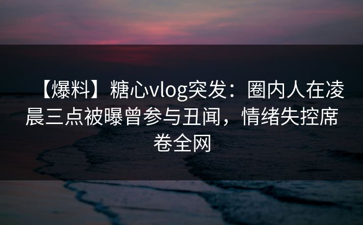 【爆料】糖心vlog突发：圈内人在凌晨三点被曝曾参与丑闻，情绪失控席卷全网
