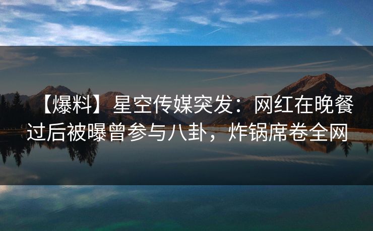 【爆料】星空传媒突发：网红在晚餐过后被曝曾参与八卦，炸锅席卷全网