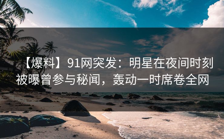 【爆料】91网突发：明星在夜间时刻被曝曾参与秘闻，轰动一时席卷全网