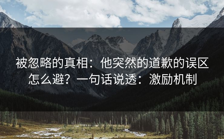 被忽略的真相：他突然的道歉的误区怎么避？一句话说透：激励机制