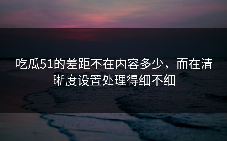 吃瓜51的差距不在内容多少，而在清晰度设置处理得细不细