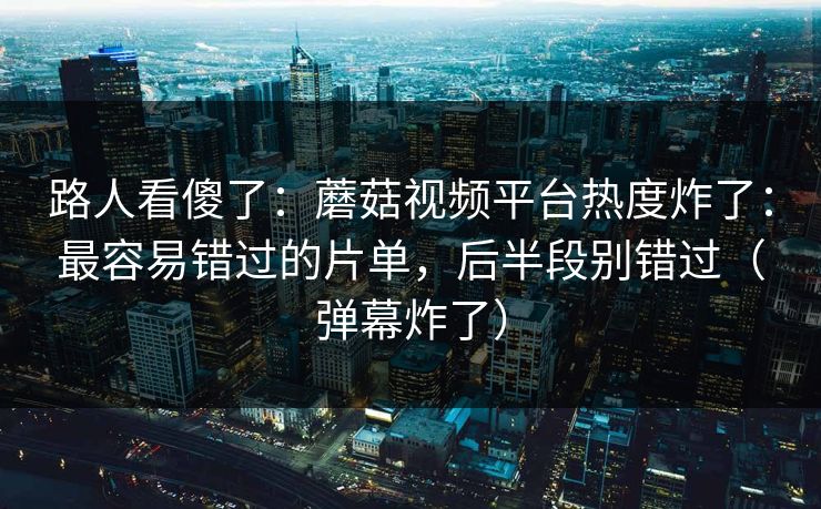 路人看傻了：蘑菇视频平台热度炸了：最容易错过的片单，后半段别错过（弹幕炸了）