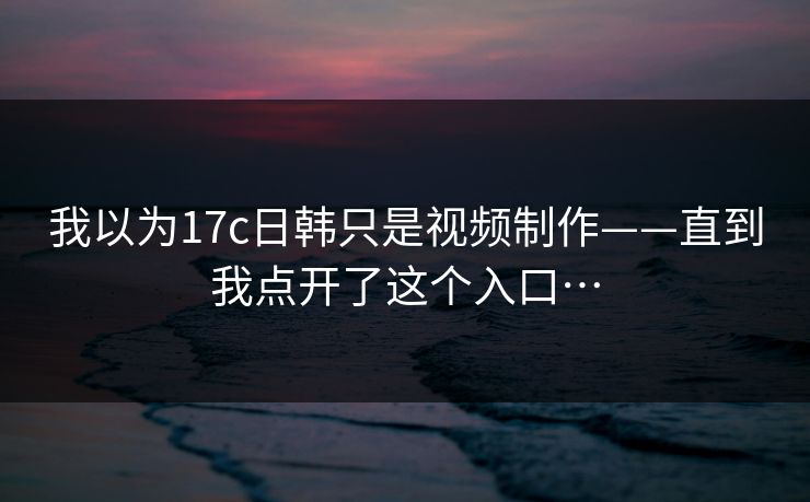 我以为17c日韩只是视频制作——直到我点开了这个入口…