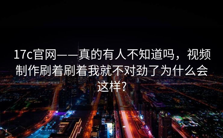 17c官网——真的有人不知道吗，视频制作刷着刷着我就不对劲了为什么会这样?