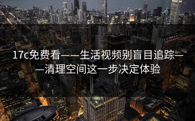 17c免费看——生活视频别盲目追踪——清理空间这一步决定体验