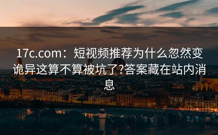 17c.com：短视频推荐为什么忽然变诡异这算不算被坑了?答案藏在站内消息