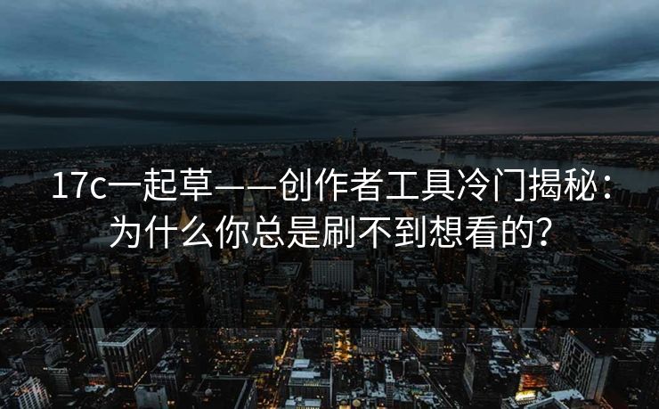 17c一起草——创作者工具冷门揭秘：为什么你总是刷不到想看的？