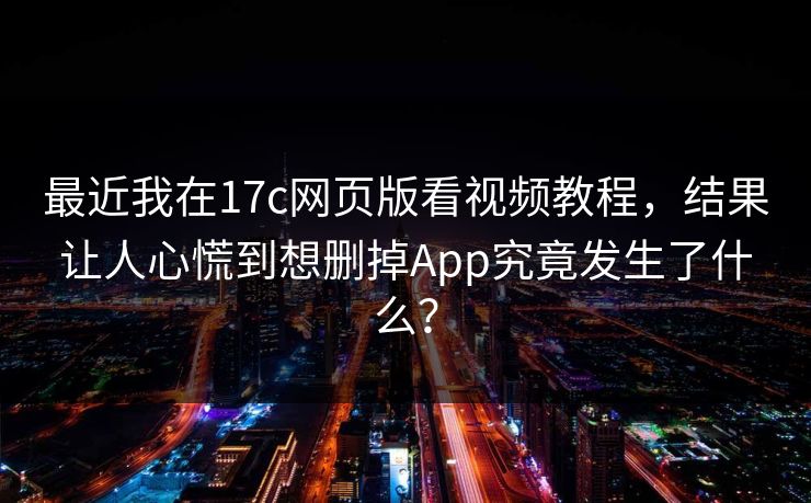 最近我在17c网页版看视频教程,结果让人心慌到想删掉App究竟发生了什么?